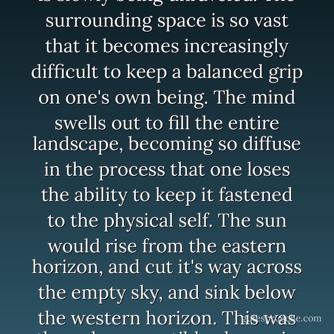 Sometimes, when one is moving silently through such an utterly desolate landscape, an overwhelming hallucination can make one feel that oneself, as an individual human being, is slowly being unraveled. The surrounding space is so vast that it becomes increasingly difficult to keep a balanced grip on one's own being. The mind swells out to fill the entire landscape, becoming so diffuse in the process that one loses the ability to keep it fastened to the physical self. The sun would rise from the eastern horizon, and cut it's way across the empty sky, and sink below the western horizon. This was the only perceptible change in our surroundings. And in the movement of the sun, I felt something I hardly know how to name: some huge, cosmic love. - Haruki Murakami