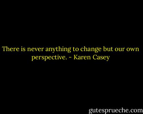 There is never anything to change but our own perspective. - Karen Casey