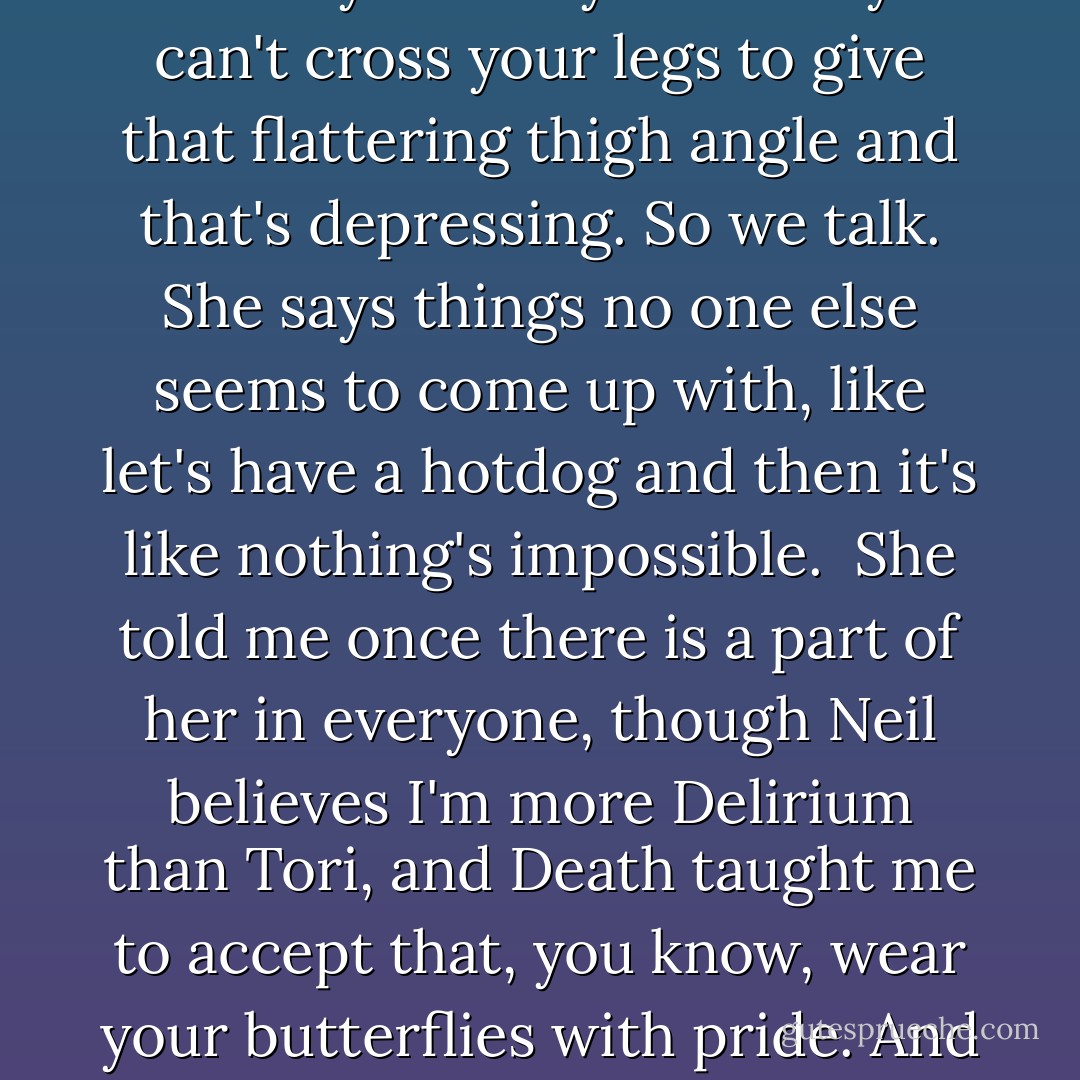 On bad days I talk to Death constantly, not about suicide because honestly that's not dramatic enough. Most of us love the stage and suicide is definitely your last performance and being addicted to the stage, suicide was never an option - plus people get to look you over and stare at your fatty bits and you can't cross your legs to give that flattering thigh angle and that's depressing. So we talk. She says things no one else seems to come up with, like let's have a hotdog and then it's like nothing's impossible.<br /><br />She told me once there is a part of her in everyone, though Neil believes I'm more Delirium than Tori, and Death taught me to accept that, you know, wear your butterflies with pride. And when I do accept that, I know Death is somewhere inside of me. She was the kind of girl all the girls wanted to be, I believe, because of her acceptance of "what is." She keeps reminding me there is change in the "what is" but change cannot be made till you accept the "what is. - Tori Amos