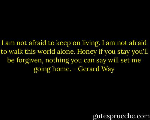 I am not afraid to keep on living. I am not afraid to walk this world alone. Honey if you stay you'll be forgiven, nothing you can say will set me going home. - Gerard Way