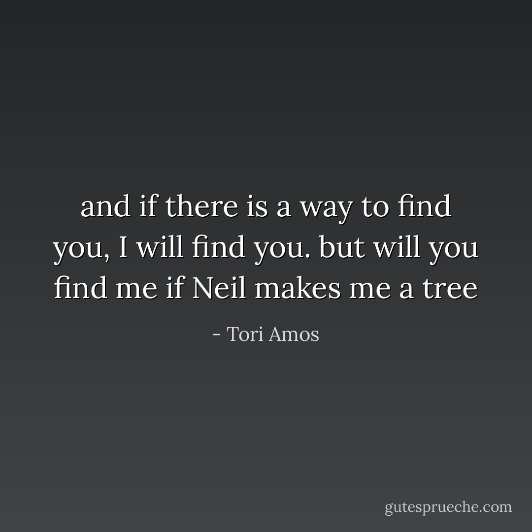 and if there is a way to find you, I will find you. but will you find me if Neil makes me a tree - Tori Amos