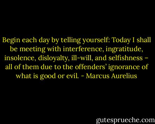 Begin each day by telling yourself: Today I shall be meeting with interference, ingratitude, insolence, disloyalty, ill-will, and selfishness – all of them due to the offenders’ ignorance of what is good or evil. - Marcus Aurelius