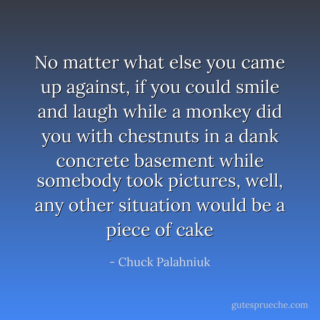 No matter what else you came up against, if you could smile and laugh while a monkey did you with chestnuts in a dank concrete basement while somebody took pictures, well, any other situation would be a piece of cake - Chuck Palahniuk