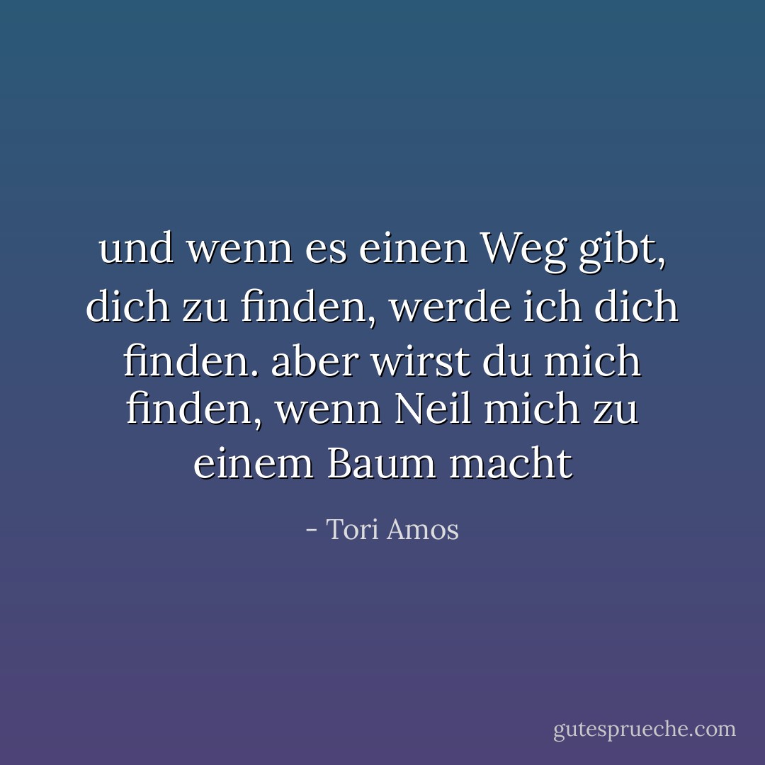 und wenn es einen Weg gibt, dich zu finden, werde ich dich finden. aber wirst du mich finden, wenn Neil mich zu einem Baum macht - Tori Amos<