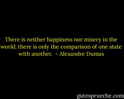 There is neither happiness nor misery in the world; there is only the comparison of one state with another.  - Alexandre Dumas