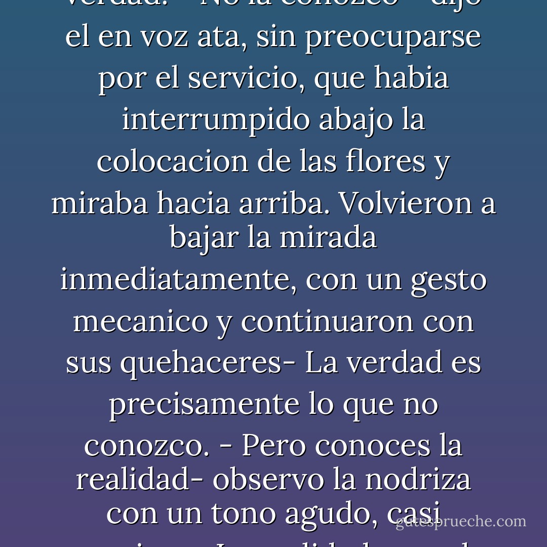 - Que quieres de ese hombre?- pregunto de repente la nodriza.<br />- La verdad - respondio el general.<br />- Conoces muy bien la verdad.<br />- No la conozco - dijo el en voz ata, sin preocuparse por el servicio, que habia interrumpido abajo la colocacion de las flores y miraba hacia arriba. Volvieron a bajar la mirada inmediatamente, con un gesto mecanico y continuaron con sus quehaceres- La verdad es precisamente lo que no conozco.<br />- Pero conoces la realidad- observo la nodriza con un tono agudo, casi agresivo.<br />- La realidad no es lo mismo que la verdad- respondio el general- La realidad son solo detalles. - Sándor Márai