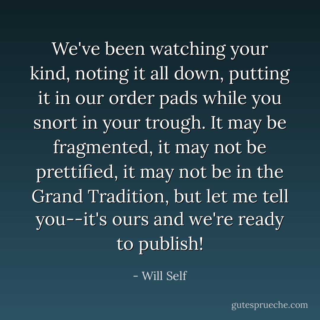 We've been watching your kind, noting it all down, putting it in our order pads while you snort in your trough. It may be fragmented, it may not be prettified, it may not be in the Grand Tradition, but let me tell you--it's ours and we're ready to publish! - Will Self