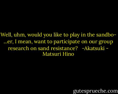 Well, uhm, would you like to play in the sandbo- ...er, I mean, want to participate on our group research on sand resistance? <br /><br />-Akatsuki - Matsuri Hino