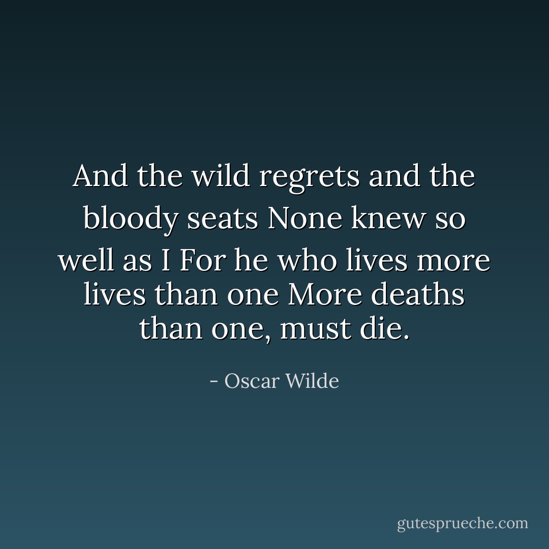 And the wild regrets and the bloody seats<br />None knew so well as I<br />For he who lives more lives than one<br />More deaths than one, must die. - Oscar Wilde