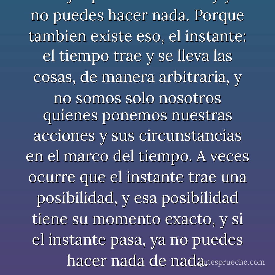 O dejas pasar el instante y ya no puedes hacer nada. Porque tambien existe eso, el instante: el tiempo trae y se lleva las cosas, de manera arbitraria, y no somos solo nosotros quienes ponemos nuestras acciones y sus circunstancias en el marco del tiempo. A veces ocurre que el instante trae una posibilidad, y esa posibilidad tiene su momento exacto, y si el instante pasa, ya no puedes hacer nada de nada. - Sándor Márai