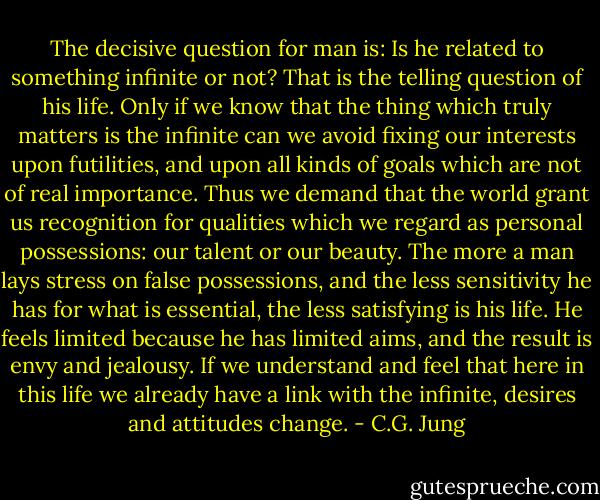 The decisive question for man is: Is he related to something infinite or not? That is the telling question of his life. Only if we know that the thing which truly matters is the infinite can we avoid fixing our interests upon futilities, and upon all kinds of goals which are not of real importance. Thus we demand that the world grant us recognition for qualities which we regard as personal possessions: our talent or our beauty. The more a man lays stress on false possessions, and the less sensitivity he has for what is essential, the less satisfying is his life. He feels limited because he has limited aims, and the result is envy and jealousy. If we understand and feel that here in this life we already have a link with the infinite, desires and attitudes change. - C.G. Jung