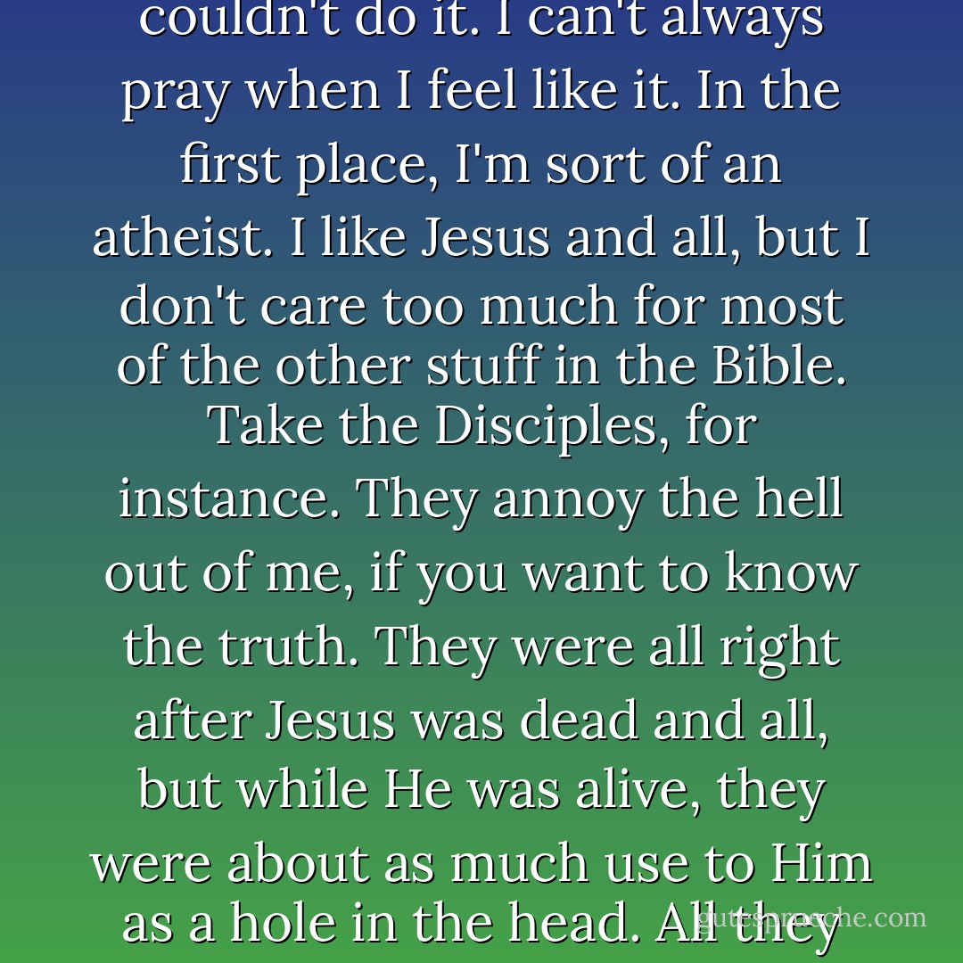 I felt like praying or something, when I was in bed, but I couldn't do it. I can't always pray when I feel like it. In the first place, I'm sort of an atheist. I like Jesus and all, but I don't care too much for most of the other stuff in the Bible. Take the Disciples, for instance. They annoy the hell out of me, if you want to know the truth. They were all right after Jesus was dead and all, but while He was alive, they were about as much use to Him as a hole in the head. All they did was keep letting Him down. - J.D. Salinger