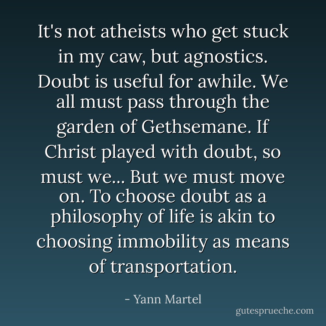 It's not atheists who get stuck in my caw, but agnostics. Doubt is useful for awhile. We all must pass through the garden of Gethsemane. If Christ played with doubt, so must we... But we must move on. To choose doubt as a philosophy of life is akin to choosing immobility as means of transportation. - Yann Martel
