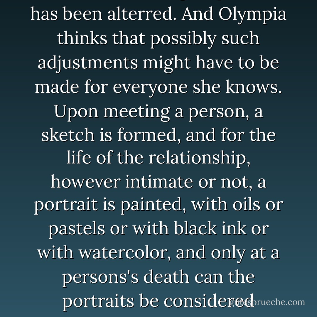 ... she suddenly looks different to Olympia, physically different, as though a portrait has been alterred. And Olympia thinks that possibly such adjustments might have to be made for everyone she knows. Upon meeting a person, a sketch is formed, and for the life of the relationship, however intimate or not, a portrait is painted, with oils or pastels or with black ink or with watercolor, and only at a persons's death can the portraits be considered finished. Perhaps not even at the person's death. - Anita Shreve