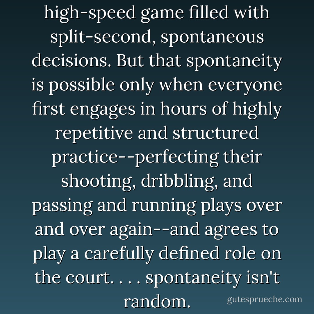 Basketball is an intricate, high-speed game filled with split-second, spontaneous decisions. But that spontaneity is possible only when everyone first engages in hours of highly repetitive and structured practice--perfecting their shooting, dribbling, and passing and running plays over and over again--and agrees to play a carefully defined role on the court. . . . spontaneity isn't random. - Malcolm Gladwell