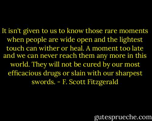 It isn't given to us to know those rare moments when people are wide open and the lightest touch can wither or heal. A moment too late and we can never reach them any more in this world. They will not be cured by our most efficacious drugs or slain with our sharpest swords. - F. Scott Fitzgerald