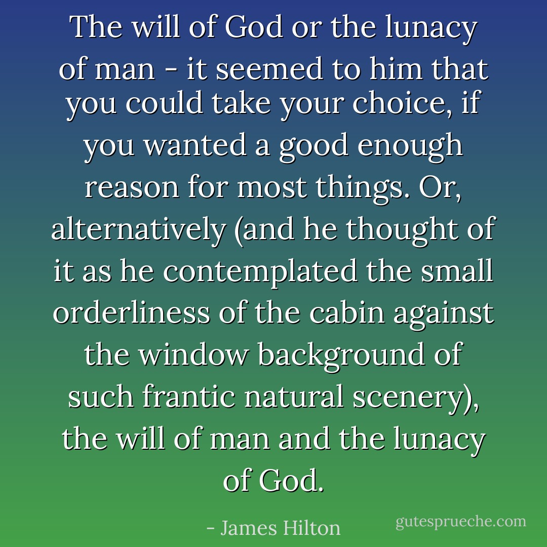 The will of God or the lunacy of man - it seemed to him that you could take your choice, if you wanted a good enough reason for most things. Or, alternatively (and he thought of it as he contemplated the small orderliness of the cabin against the window background of such frantic natural scenery), the will of man and the lunacy of God. - James Hilton
