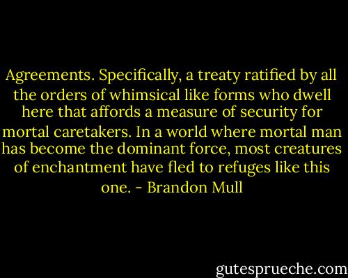 Agreements. Specifically, a treaty ratified by all the orders of whimsical like forms who dwell here that affords a measure of security for mortal caretakers. In a world where mortal man has become the dominant force, most creatures of enchantment have fled to refuges like this one. - Brandon Mull