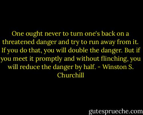One ought never to turn one's back on a threatened danger and try to run away from it. If you do that, you will double the danger. But if you meet it promptly and without flinching, you will reduce the danger by half. - Winston S. Churchill