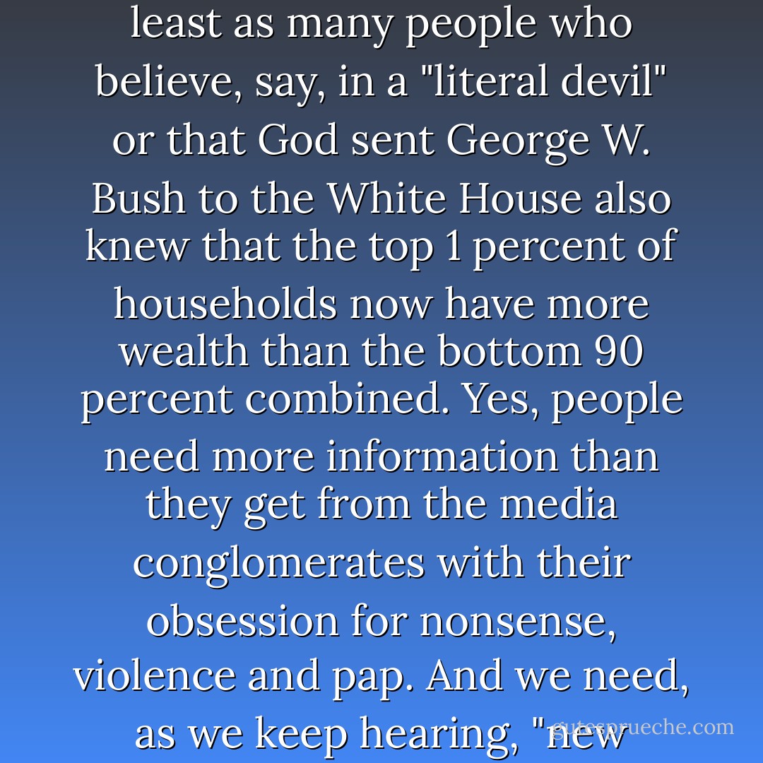 The question, then, is not about changing people; it's about reaching people. I'm not speaking simply of better information, a sharper and clearer factual presentation to disperse the thick fogs generated by today's spin machines. Of course, we always need stronger empirical arguments to back up our case. It would certainly help if at least as many people who believe, say, in a "literal devil" or that God sent George W. Bush to the White House also knew that the top 1 percent of households now have more wealth than the bottom 90 percent combined. Yes, people need more information than they get from the media conglomerates with their obsession for nonsense, violence and pap. And we need, as we keep hearing, "new ideas." But we are at an extraordinary moment. The conservative movement stands intellectually and morally bankrupt while Democrats talk about a "new direction" without convincing us they know the difference between a weather vane and a compass. The right story will set our course for a generation to come. - Bill Moyers