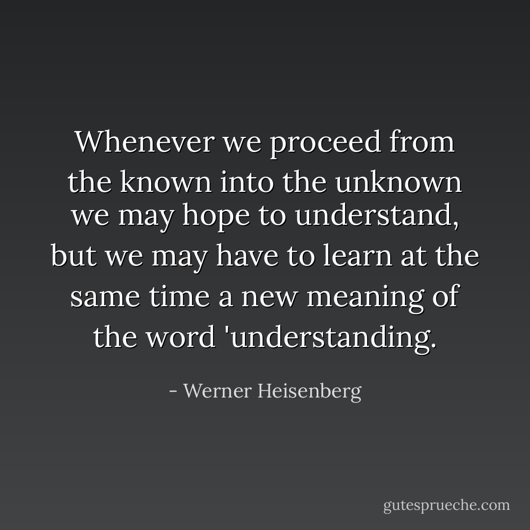Whenever we proceed from the known into the unknown we may hope to understand, but we may have to learn at the same time a new meaning of the word 'understanding. - Werner Heisenberg