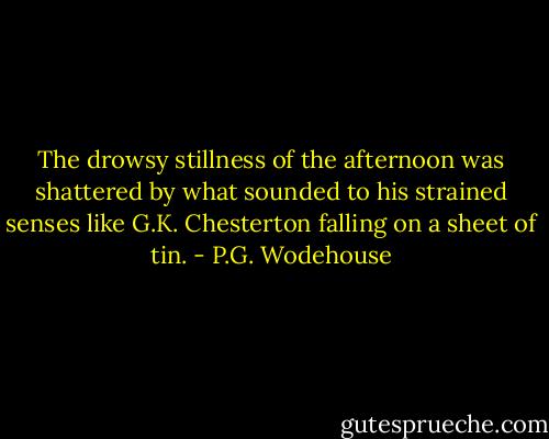 The drowsy stillness of the afternoon was shattered by what sounded to his strained senses like G.K. Chesterton falling on a sheet of tin. - P.G. Wodehouse