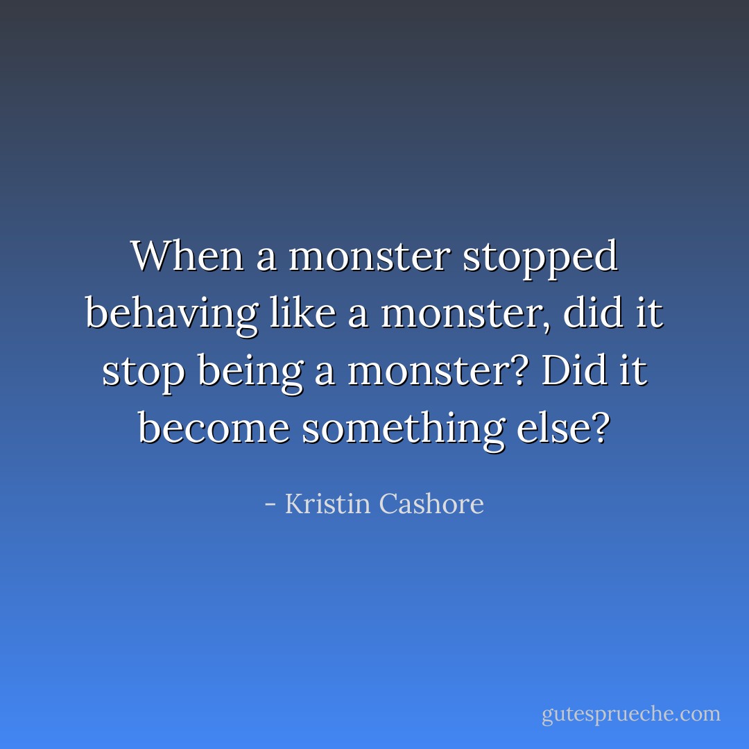 When a monster stopped behaving like a monster, did it stop being a monster? Did it become something else? - Kristin Cashore