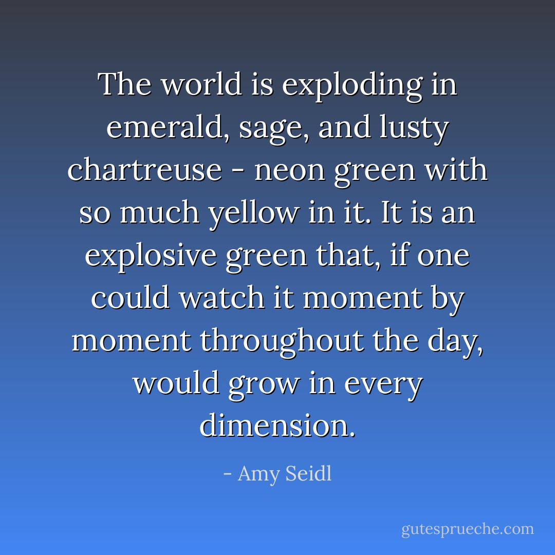 The world is exploding in emerald, sage, and lusty chartreuse - neon green with so much yellow in it. It is an explosive green that, if one could watch it moment by moment throughout the day, would grow in every dimension. - Amy Seidl