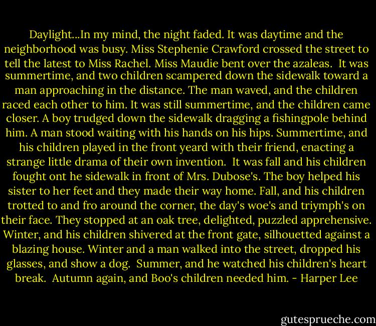 Daylight...In my mind, the night faded. It was daytime and the neighborhood was busy. Miss Stephenie Crawford crossed the street to tell the latest to Miss Rachel. Miss Maudie bent over the azaleas. <br />It was summertime, and two children scampered down the sidewalk toward a man approaching in the distance. The man waved, and the children raced each other to him. It was still summertime, and the children came closer. A boy trudged down the sidewalk dragging a fishingpole behind him. A man stood waiting with his hands on his hips. Summertime, and his children played in the front yeard with their friend, enacting a strange little drama of their own invention. <br />It was fall and his children fought ont he sidewalk in front of Mrs. Dubose's. The boy helped his sister to her feet and they made their way home. Fall, and his children trotted to and fro around the corner, the day's woe's and triymph's on their face. They stopped at an oak tree, delighted, puzzled apprehensive.<br />Winter, and his children shivered at the front gate, silhouetted against a blazing house. Winter and a man walked into the street, dropped his glasses, and show a dog. <br />Summer, and he watched his children's heart break. <br />Autumn again, and Boo's children needed him. - Harper Lee