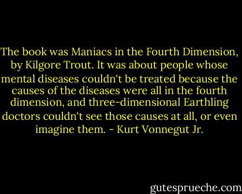 The book was Maniacs in the Fourth Dimension, by Kilgore Trout. It was about people whose mental diseases couldn't be treated because the causes of the diseases were all in the fourth dimension, and three-dimensional Earthling doctors couldn't see those causes at all, or even imagine them. - Kurt Vonnegut Jr.