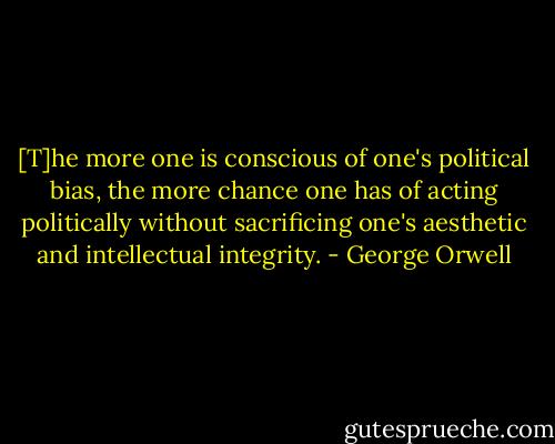 [T]he more one is conscious of one's political bias, the more chance one has of acting politically without sacrificing one's aesthetic and intellectual integrity. - George Orwell
