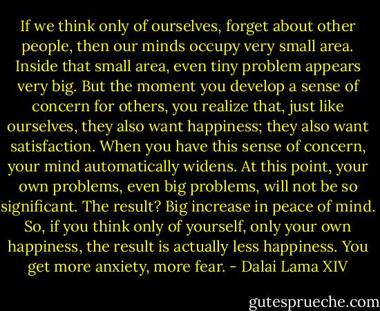 If we think only of ourselves, forget about other people, then our minds occupy very small area. Inside that small area, even tiny problem appears very big. But the moment you develop a sense of concern for others, you realize that, just like ourselves, they also want happiness; they also want satisfaction. When you have this sense of concern, your mind automatically widens. At this point, your own problems, even big problems, will not be so significant. The result? Big increase in peace of mind. So, if you think only of yourself, only your own happiness, the result is actually less happiness. You get more anxiety, more fear. - Dalai Lama XIV