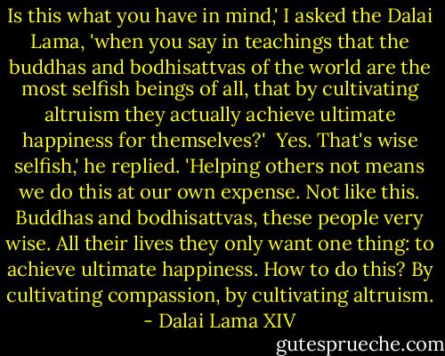 Is this what you have in mind,' I asked the Dalai Lama, 'when you say in teachings that the buddhas and bodhisattvas of the world are the most selfish beings of all, that by cultivating altruism they actually achieve ultimate happiness for themselves?'<br /><br />Yes. That's wise selfish,' he replied. 'Helping others not means we do this at our own expense. Not like this. Buddhas and bodhisattvas, these people very wise. All their lives they only want one thing: to achieve ultimate happiness. How to do this? By cultivating compassion, by cultivating altruism. - Dalai Lama XIV