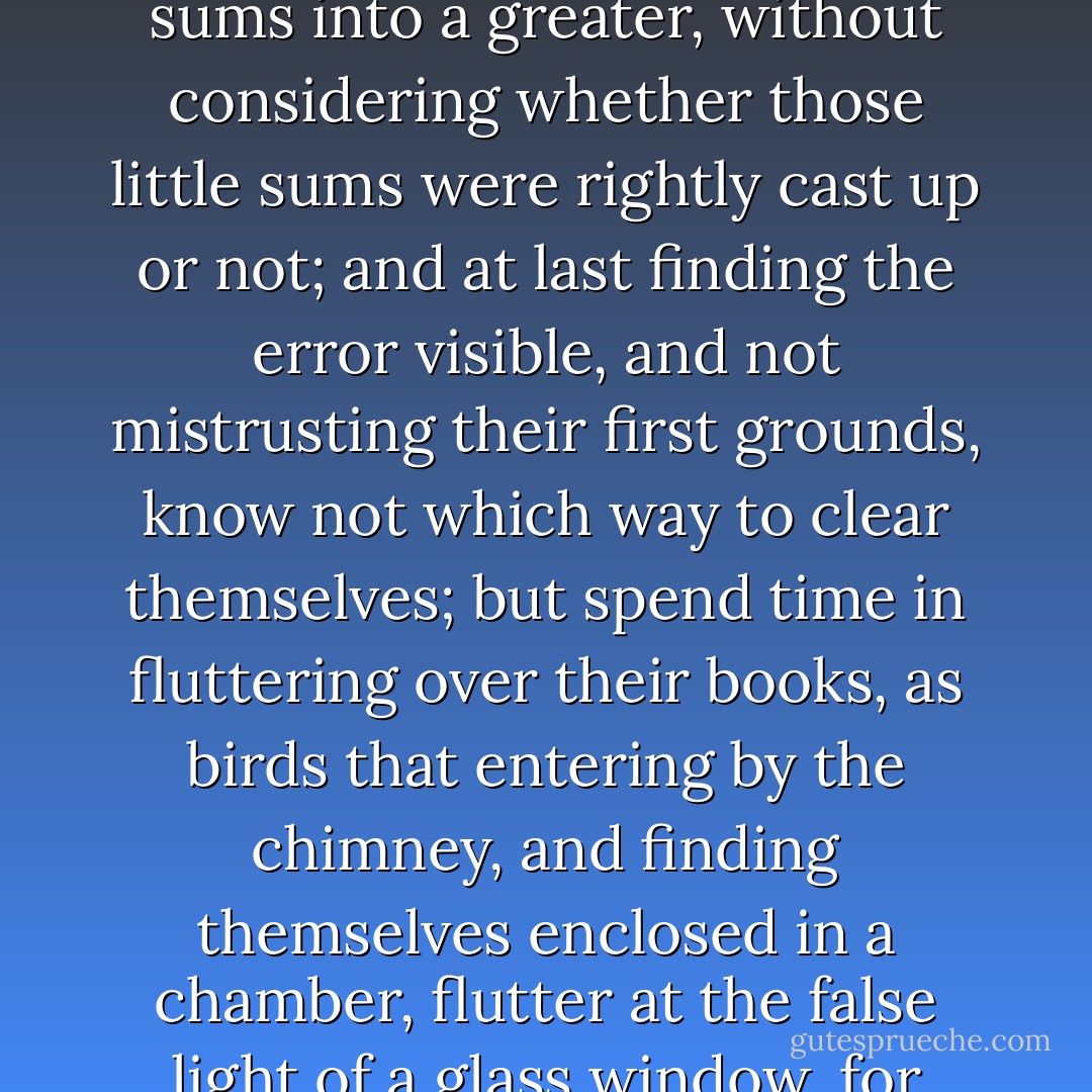 From whence it happens, that they which trust to books, do as they that cast up many little sums into a greater, without considering whether those little sums were rightly cast up or not; and at last finding the error visible, and not mistrusting their first grounds, know not which way to clear themselves; but spend time in fluttering over their books, as birds that entering by the chimney, and finding themselves enclosed in a chamber, flutter at the false light of a glass window, for want of wit to consider which way they came in. - Thomas Hobbes