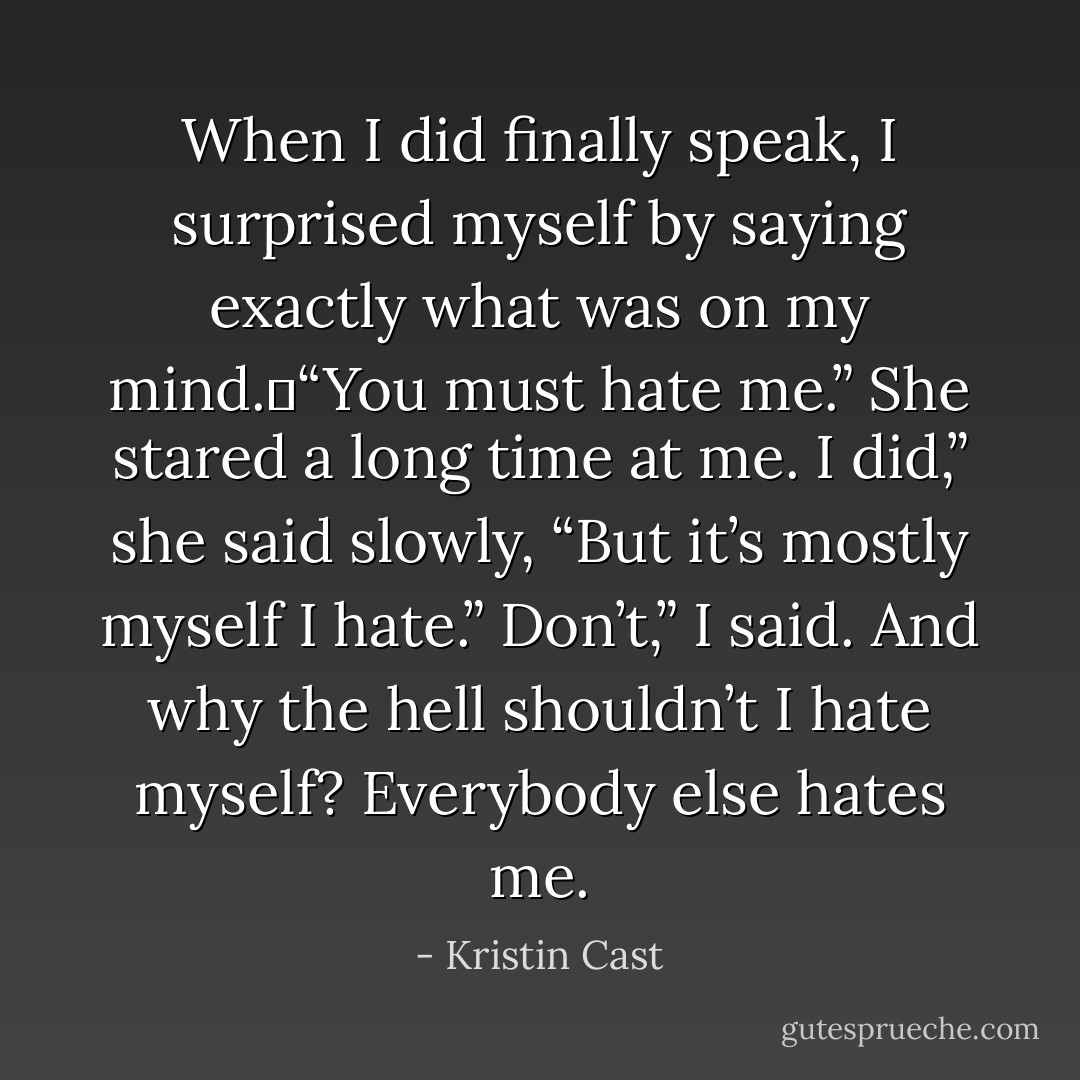 When I did finally speak, I surprised myself by saying exactly what was on my mind. “You must hate me.”<br />She stared a long time at me.<br />I did,” she said slowly, “But it’s mostly myself I hate.”<br />Don’t,” I said.<br />And why the hell shouldn’t I hate myself? Everybody else hates me. - Kristin Cast