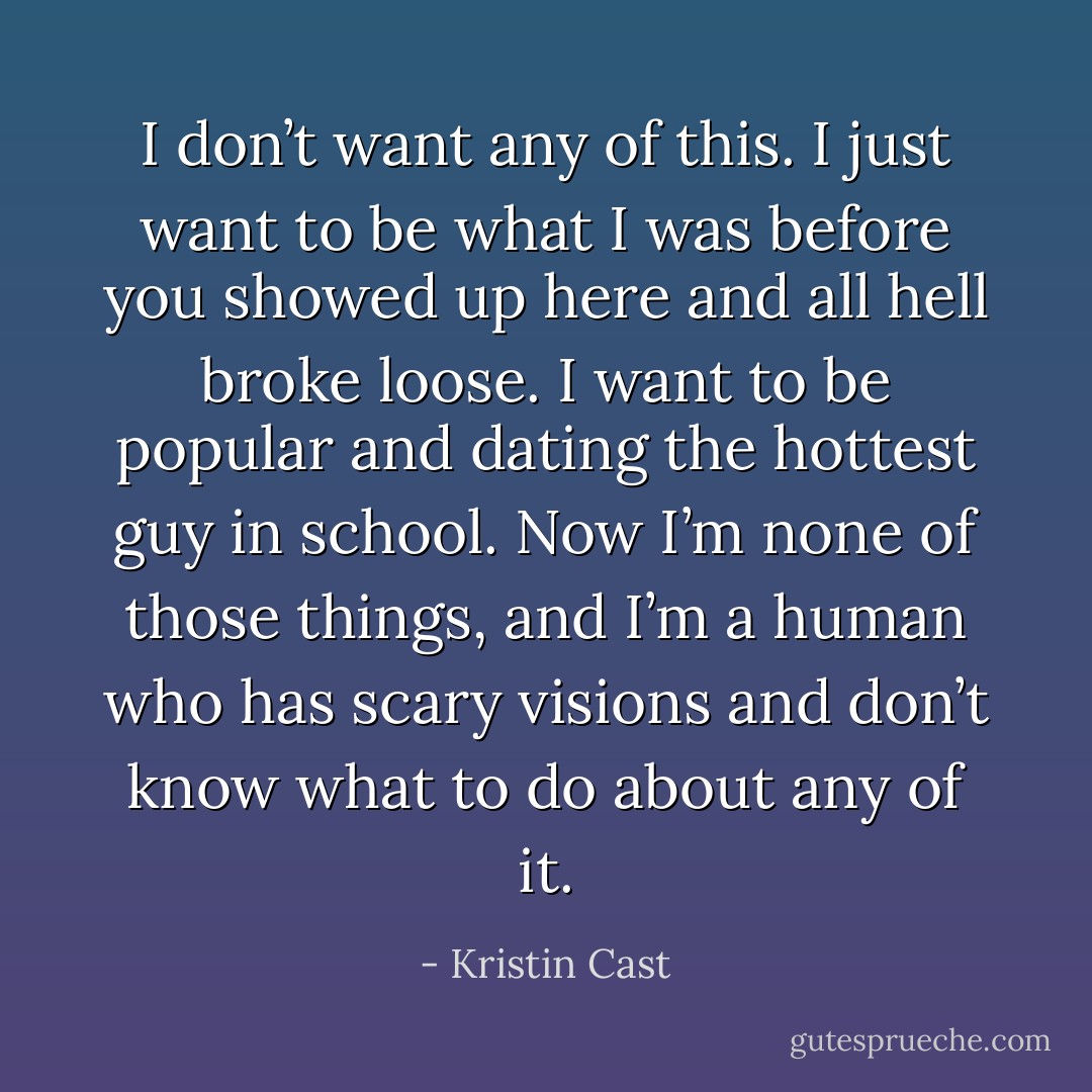I don’t want any of this. I just want to be what I was before you showed up here and all hell broke loose. I want to be popular and dating the hottest guy in school. Now I’m none of those things, and I’m a human who has scary visions and don’t know what to do about any of it. - Kristin Cast