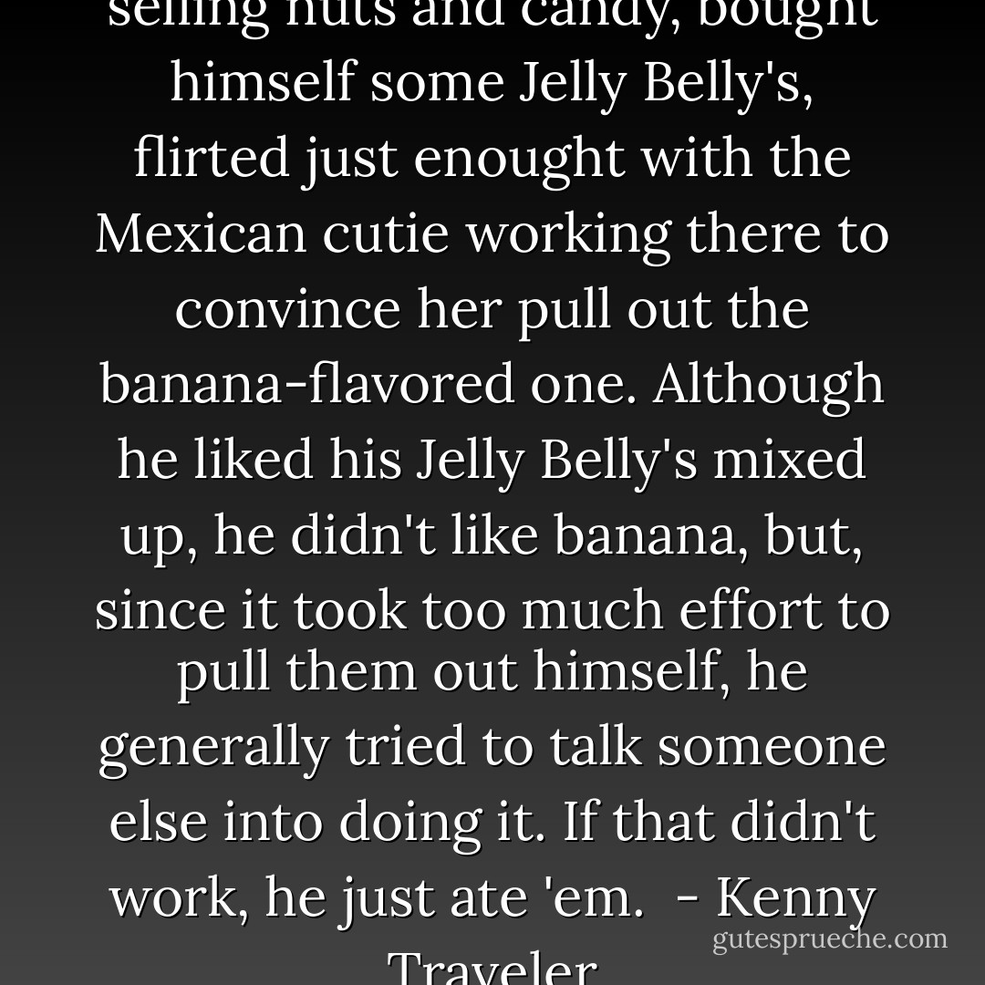He stopped to rest at a cart selling nuts and candy, bought himself some Jelly Belly's, flirted just enought with the Mexican cutie working there to convince her pull out the banana-flavored one. Although he liked his Jelly Belly's mixed up, he didn't like banana, but, since it took too much effort to pull them out himself, he generally tried to talk someone else into doing it. If that didn't work, he just ate 'em.<br /><br />- Kenny Traveler - Susan Elizabeth Phillips