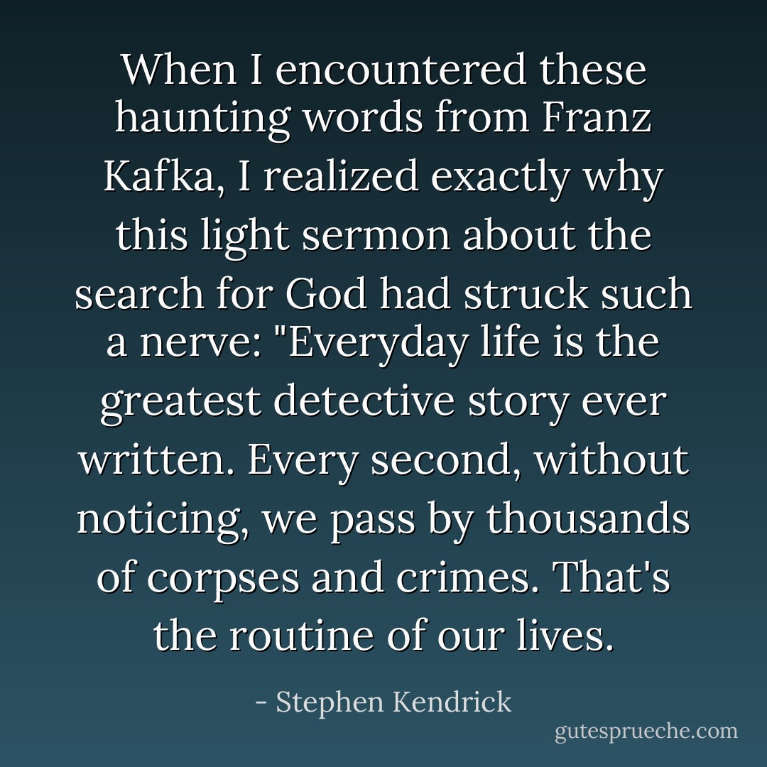 When I encountered these haunting words from Franz Kafka, I realized exactly why this light sermon about the search for God had struck such a nerve: "Everyday life is the greatest detective story ever written. Every second, without noticing, we pass by thousands of corpses and crimes. That's the routine of our lives. - Stephen Kendrick