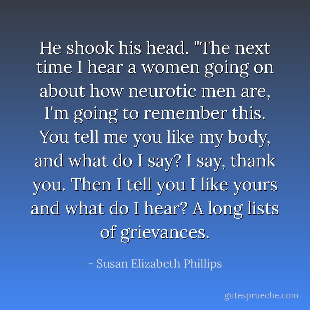 He shook his head. "The next time I hear a women going on about how neurotic men are, I'm going to remember this. You tell me you like my body, and what do I say? I say, thank you. Then I tell you I like yours and what do I hear? A long lists of grievances. - Susan Elizabeth Phillips