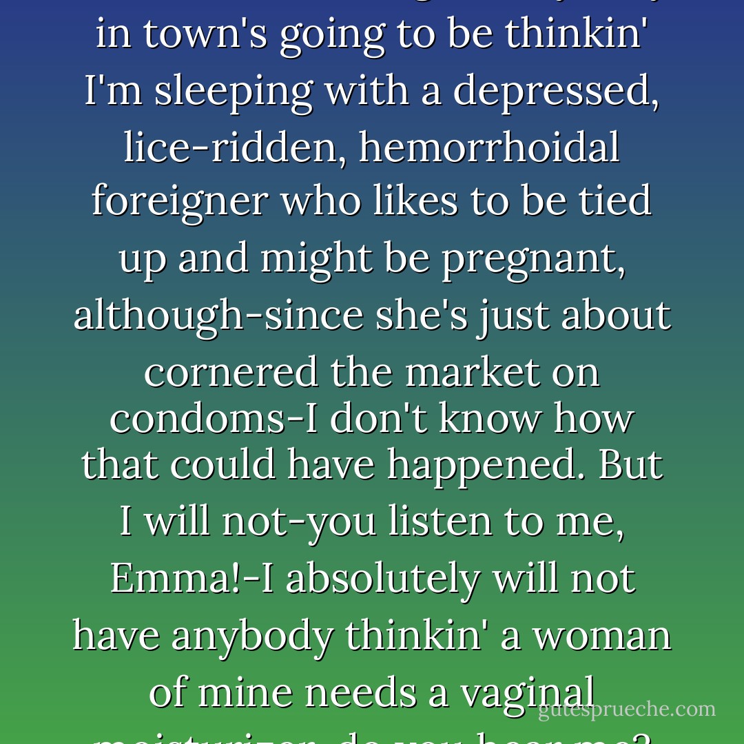 Now, this is where I draw the line! It's bad enough everybody in town's going to be thinkin' I'm sleeping with a depressed, lice-ridden, hemorrhoidal foreigner who likes to be tied up and might be pregnant, although-since she's just about cornered the market on condoms-I don't know how that could have happened. But I will not-you listen to me, Emma!-I absolutely will not have anybody thinkin' a woman of mine needs a vaginal moisturizer, do you hear me? - Susan Elizabeth Phillips