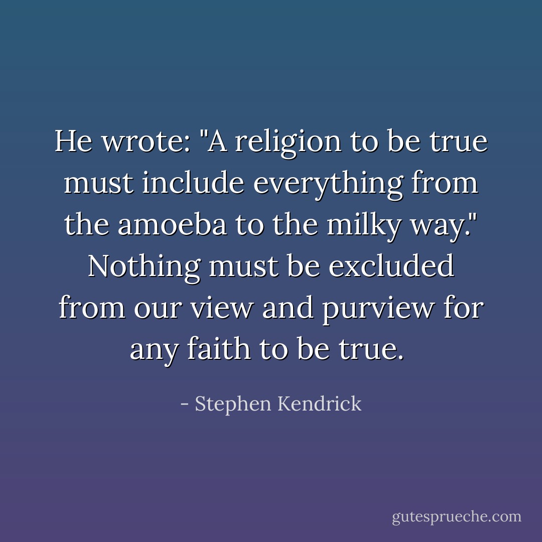 He wrote: "A religion to be true must include everything from the amoeba to the milky way." Nothing must be excluded from our view and purview for any faith to be true.  - Stephen Kendrick