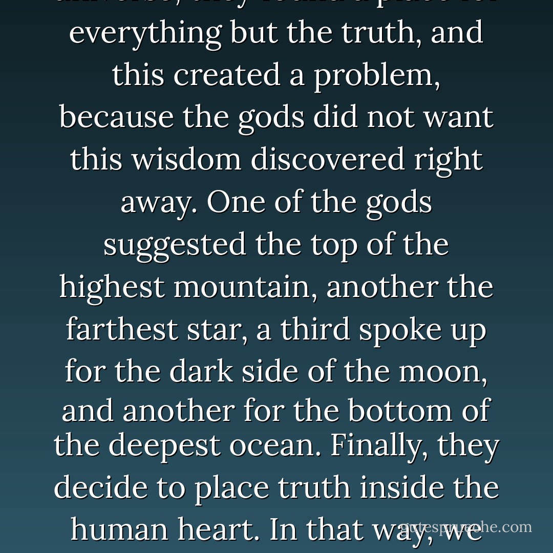 There is an old story from the Eastern tradition that says that when the gods created the universe, they found a place for everything but the truth, and this created a problem, because the gods did not want this wisdom discovered right away. One of the gods suggested the top of the highest mountain, another the farthest star, a third spoke up for the dark side of the moon, and another for the bottom of the deepest ocean. Finally, they decide to place truth inside the human heart. In that way, we would search for it all over the universe, with the secret within us all the time.  - Stephen Kendrick
