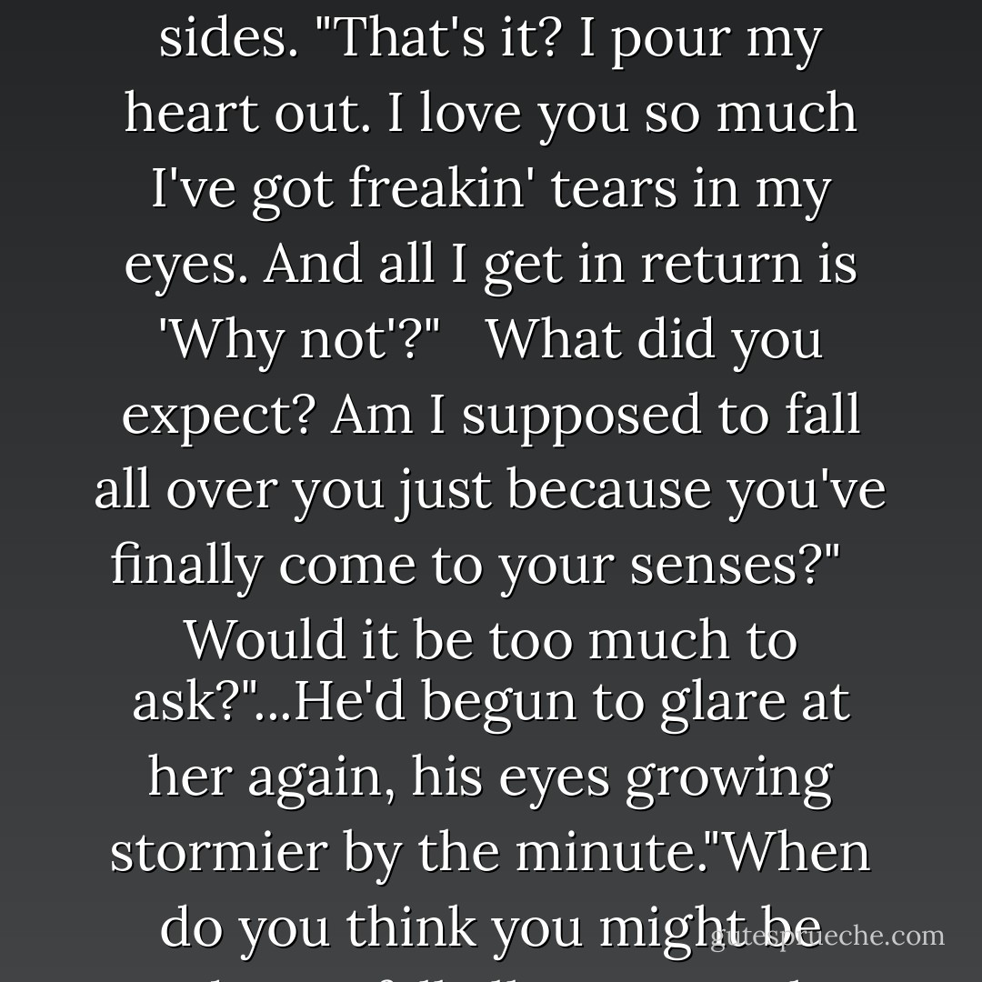 She threw up her hands. "All right. Why not?" <br /><br />Why not?" <br /><br />Sure." <br /><br />His arms fell to his sides. "That's it? I pour my heart out. I love you so much I've got freakin' tears in my eyes. And all I get in return is 'Why not'?" <br /><br />What did you expect? Am I supposed to fall all over you just because you've finally come to your senses?" <br /><br />Would it be too much to ask?"...He'd begun to glare at her again, his eyes growing stormier by the minute."When do you think you might be ready? To fall all over me, that is. - Susan Elizabeth Phillips
