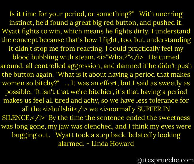 Is it time for your period, or something?"<br /><br /> With unerring instinct, he'd found a great big red button, and pushed it. Wyatt fights to win, which means he fights dirty. I understand the concept because that's how I fight, too, but understanding it didn't stop me from reacting. I could practically feel my blood bubbling with steam. <i>"What?"</i><br /><br /> He turned around, all controlled aggression, and damned if he didn't push the button again. "What is it about having a period that makes women so bitchy?"<br /><br /> ... It was an effort, but I said as sweetly as possible, "It isn't that we're bitchier, it's that having a period makes us feel all tired and achy, so we have less tolerance for all the <i>bullshit</i> we <i>normally SUFFER IN SILENCE.</i>" By the time the sentence ended the sweetness was long gone, my jaw was clenched, and I think my eyes were bugging out.<br /><br /> Wyatt took a step back, belatedly looking alarmed. - Linda Howard