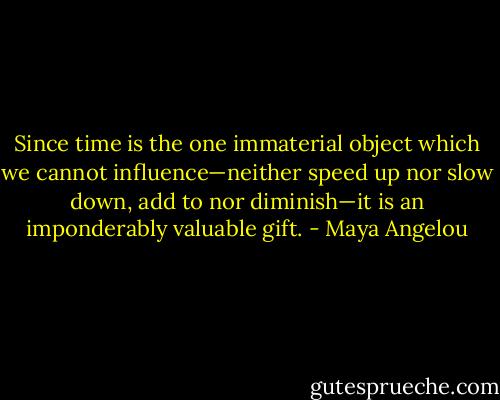 Since time is the one immaterial object which we cannot influence—neither speed up nor slow down, add to nor diminish—it is an imponderably valuable gift. - Maya Angelou