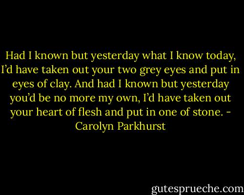 Had I known but yesterday what I know today, I’d have taken out your two grey eyes and put in eyes of clay. And had I known but yesterday you’d be no more my own, I’d have taken out your heart of flesh and put in one of stone. - Carolyn Parkhurst