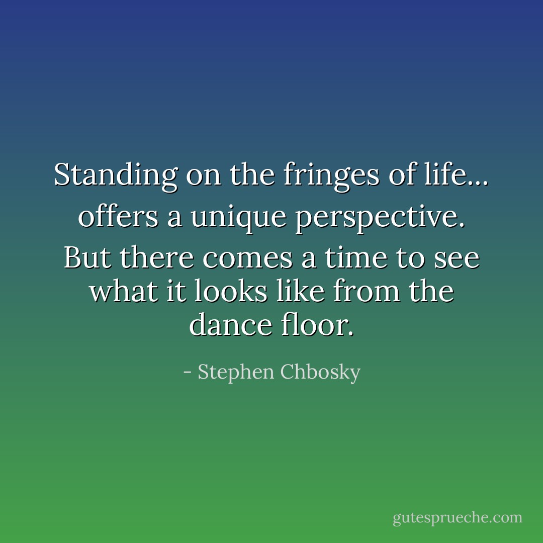 Standing on the fringes of life... offers a unique perspective. But there comes a time to see what it looks like from the dance floor. - Stephen Chbosky