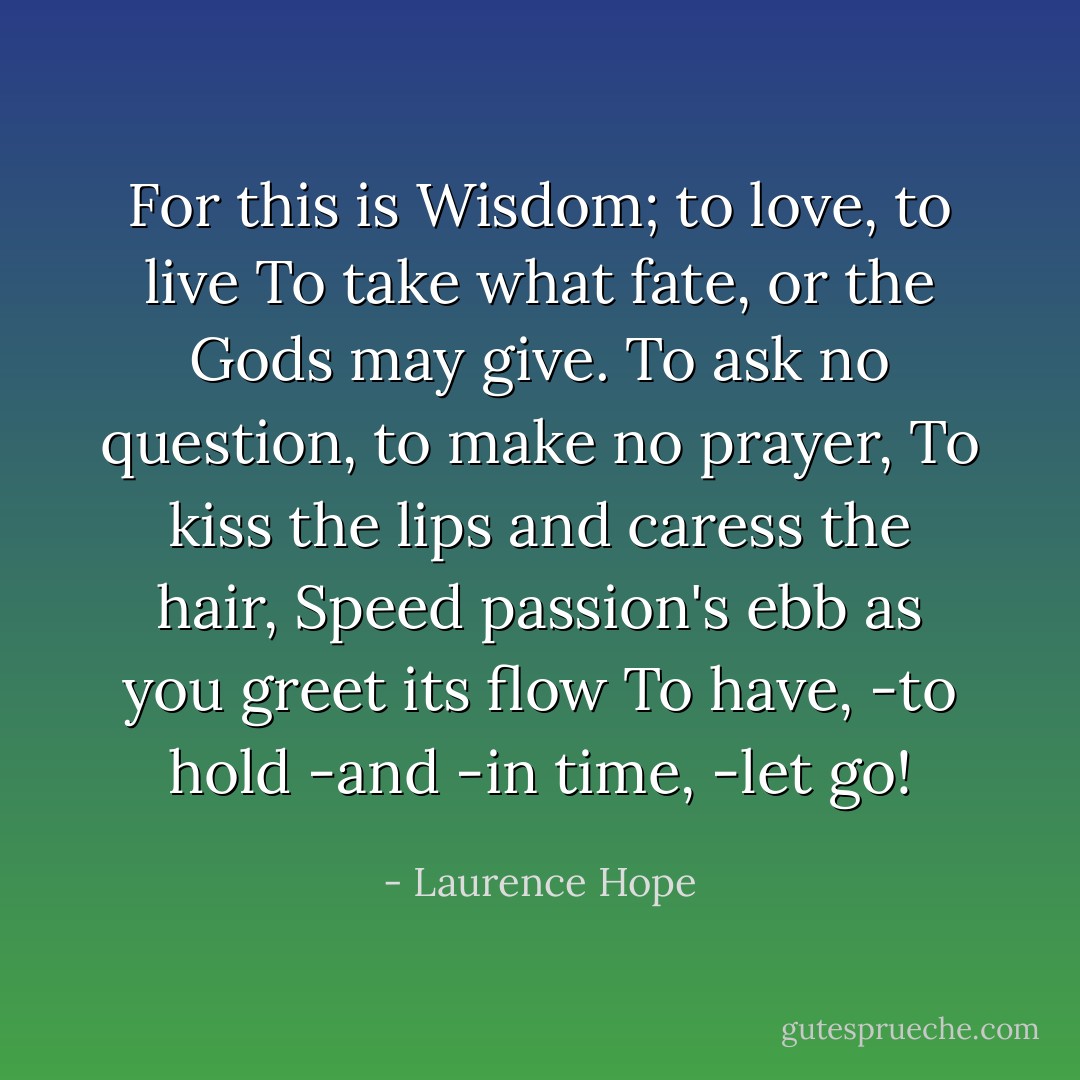 For this is Wisdom; to love, to live<br />To take what fate, or the Gods may give.<br />To ask no question, to make no prayer,<br />To kiss the lips and caress the hair,<br />Speed passion's ebb as you greet its flow<br />To have, -to hold -and -in time, -let go! - Laurence Hope