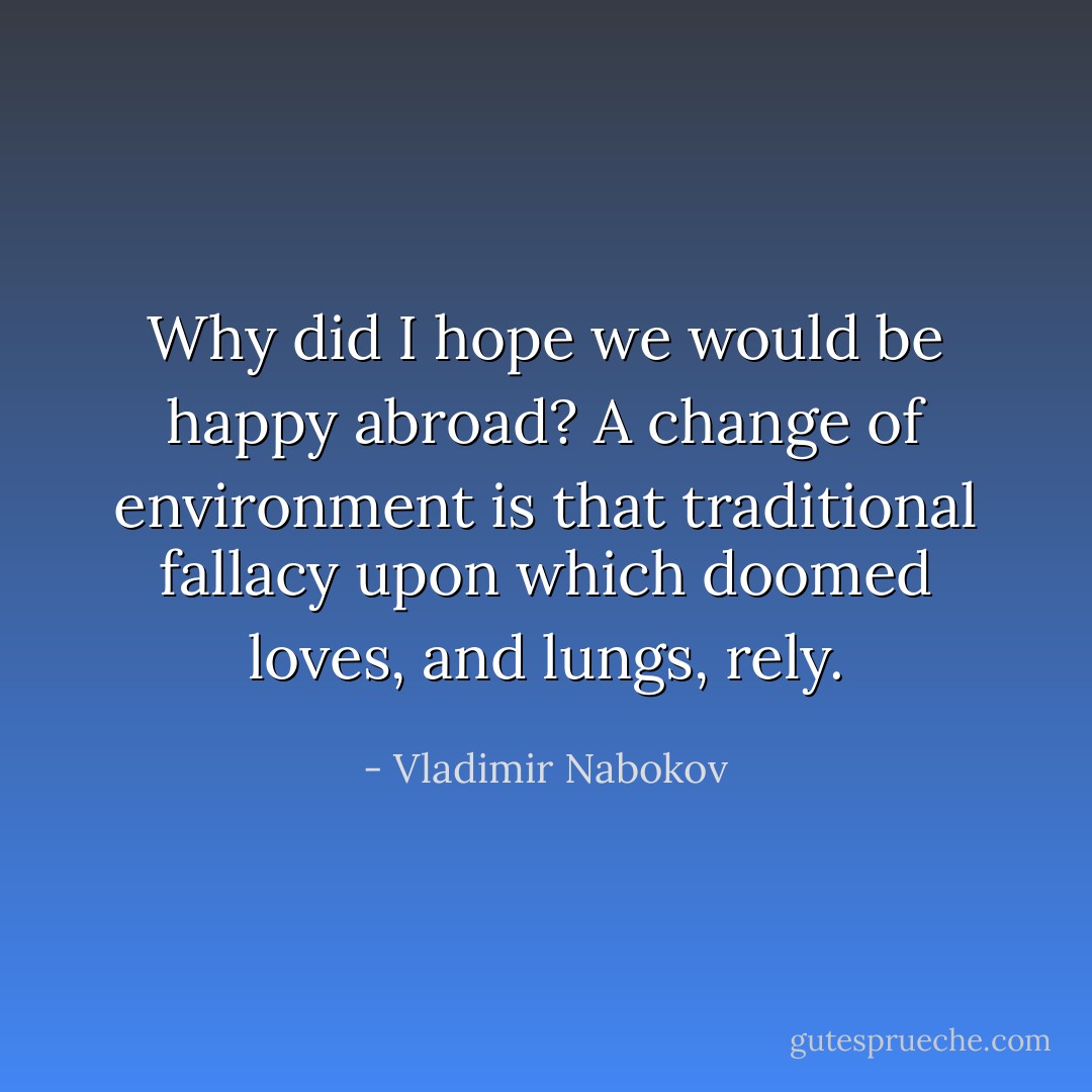 Why did I hope we would be happy abroad? A change of environment is that traditional fallacy upon which doomed loves, and lungs, rely. - Vladimir Nabokov