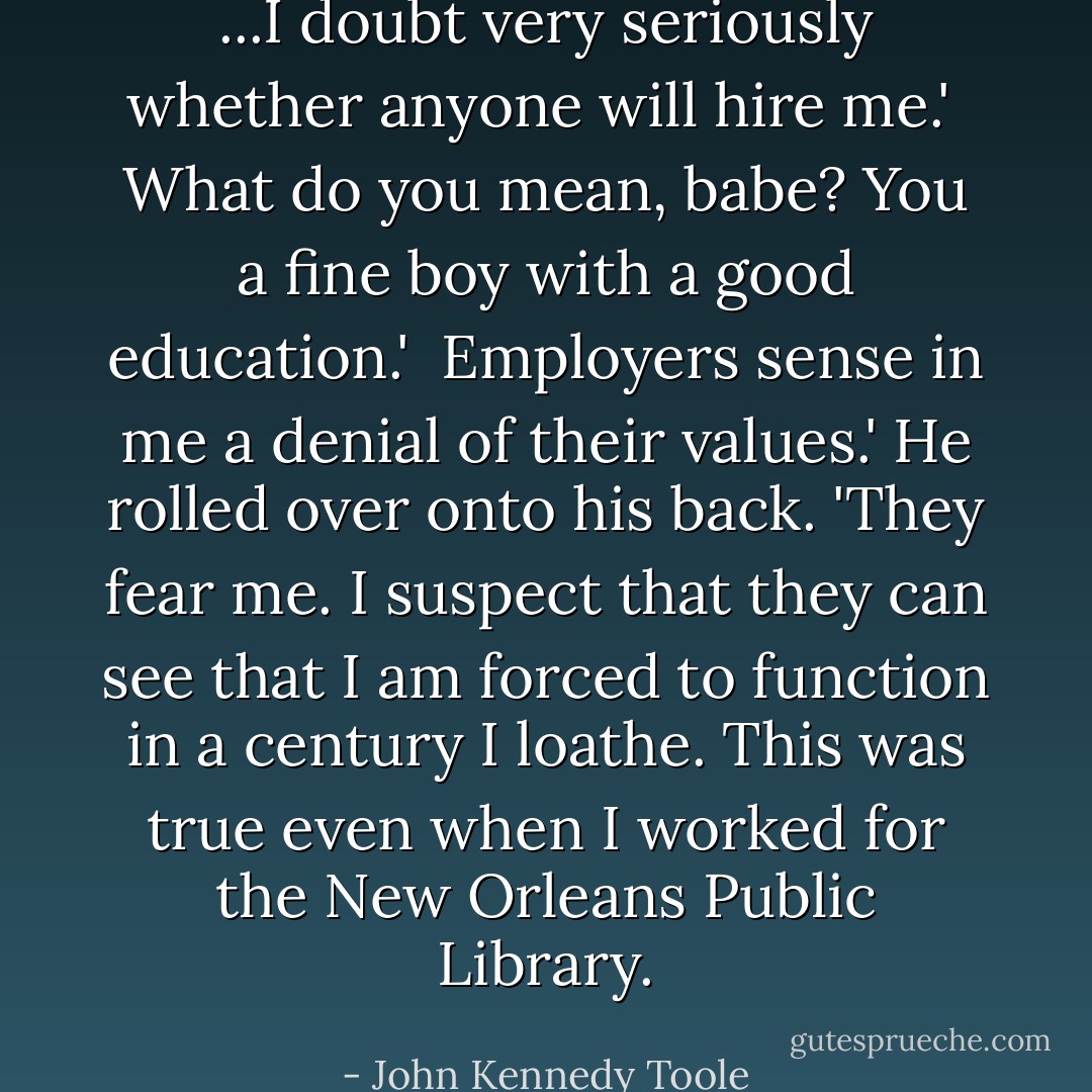 ...I doubt very seriously whether anyone will hire me.'<br /><br />What do you mean, babe? You a fine boy with a good education.'<br /><br />Employers sense in me a denial of their values.' He rolled over onto his back. 'They fear me. I suspect that they can see that I am forced to function in a century I loathe. This was true even when I worked for the New Orleans Public Library. - John Kennedy Toole